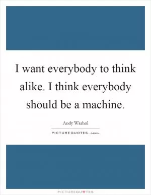 I want everybody to think alike. I think everybody should be a machine Picture Quote #1