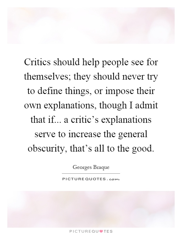 Critics should help people see for themselves; they should never try to define things, or impose their own explanations, though I admit that if... a critic's explanations serve to increase the general obscurity, that's all to the good Picture Quote #1