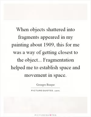 When objects shattered into fragments appeared in my painting about 1909, this for me was a way of getting closest to the object... Fragmentation helped me to establish space and movement in space Picture Quote #1
