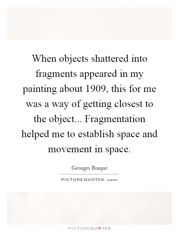 When objects shattered into fragments appeared in my painting about 1909, this for me was a way of getting closest to the object... Fragmentation helped me to establish space and movement in space Picture Quote #1