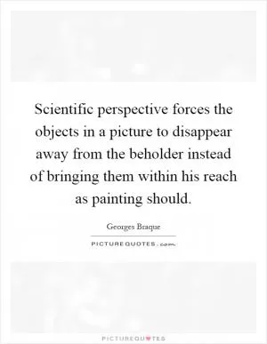 Scientific perspective forces the objects in a picture to disappear away from the beholder instead of bringing them within his reach as painting should Picture Quote #1