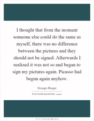 I thought that from the moment someone else could do the same as myself, there was no difference between the pictures and they should not be signed. Afterwards I realized it was not so and began to sign my pictures again. Picasso had begun again anyhow Picture Quote #1