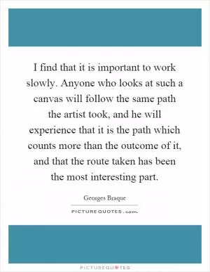 I find that it is important to work slowly. Anyone who looks at such a canvas will follow the same path the artist took, and he will experience that it is the path which counts more than the outcome of it, and that the route taken has been the most interesting part Picture Quote #1