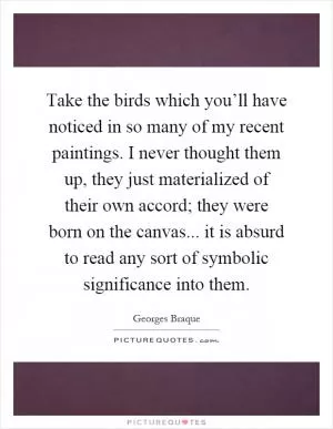 Take the birds which you’ll have noticed in so many of my recent paintings. I never thought them up, they just materialized of their own accord; they were born on the canvas... it is absurd to read any sort of symbolic significance into them Picture Quote #1