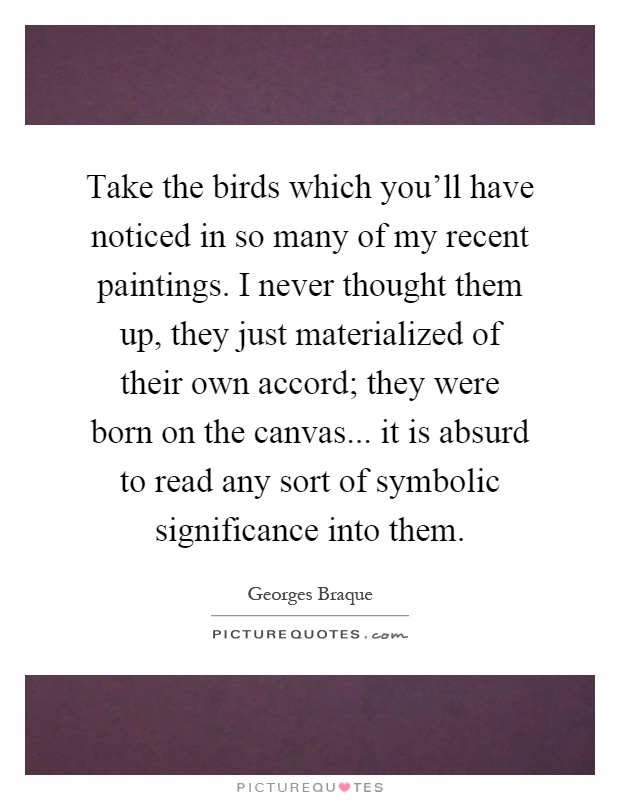 Take the birds which you'll have noticed in so many of my recent paintings. I never thought them up, they just materialized of their own accord; they were born on the canvas... it is absurd to read any sort of symbolic significance into them Picture Quote #1