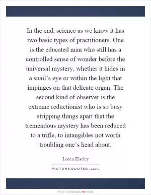 In the end, science as we know it has two basic types of practitioners. One is the educated man who still has a controlled sense of wonder before the universal mystery, whether it hides in a snail’s eye or within the light that impinges on that delicate organ. The second kind of observer is the extreme reductionist who is so busy stripping things apart that the tremendous mystery has been reduced to a trifle, to intangibles not worth troubling one’s head about Picture Quote #1