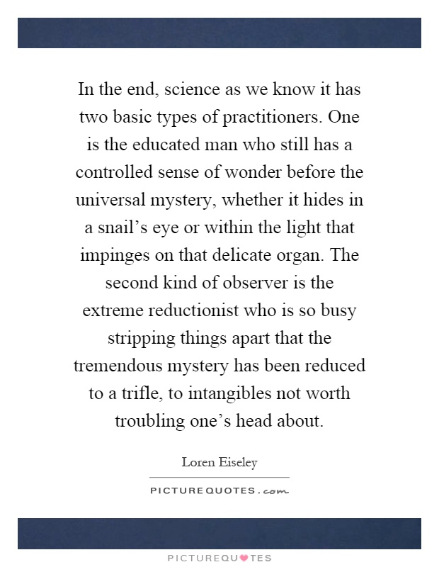 In the end, science as we know it has two basic types of practitioners. One is the educated man who still has a controlled sense of wonder before the universal mystery, whether it hides in a snail's eye or within the light that impinges on that delicate organ. The second kind of observer is the extreme reductionist who is so busy stripping things apart that the tremendous mystery has been reduced to a trifle, to intangibles not worth troubling one's head about Picture Quote #1