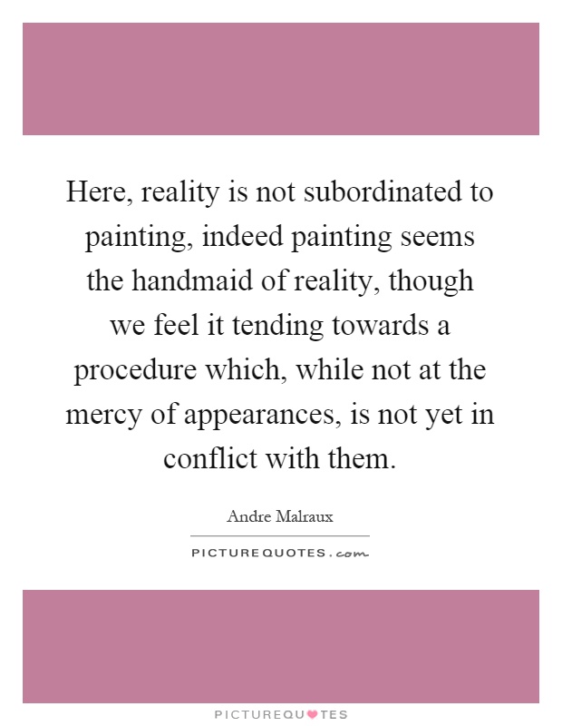 Here, reality is not subordinated to painting, indeed painting seems the handmaid of reality, though we feel it tending towards a procedure which, while not at the mercy of appearances, is not yet in conflict with them Picture Quote #1