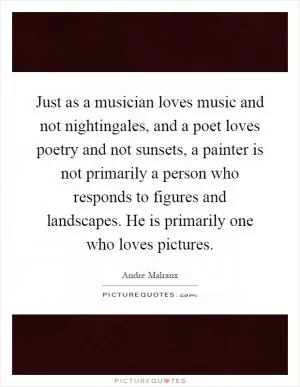 Just as a musician loves music and not nightingales, and a poet loves poetry and not sunsets, a painter is not primarily a person who responds to figures and landscapes. He is primarily one who loves pictures Picture Quote #1