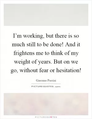 I’m working, but there is so much still to be done! And it frightens me to think of my weight of years. But on we go, without fear or hesitation! Picture Quote #1