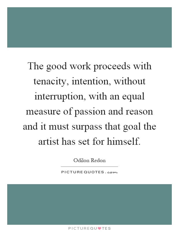The good work proceeds with tenacity, intention, without interruption, with an equal measure of passion and reason and it must surpass that goal the artist has set for himself Picture Quote #1