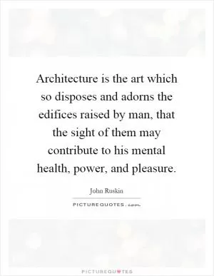 Architecture is the art which so disposes and adorns the edifices raised by man, that the sight of them may contribute to his mental health, power, and pleasure Picture Quote #1