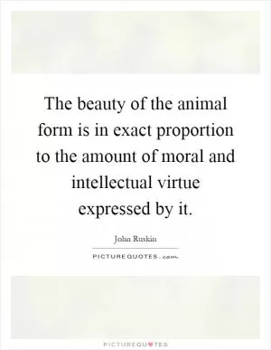 The beauty of the animal form is in exact proportion to the amount of moral and intellectual virtue expressed by it Picture Quote #1