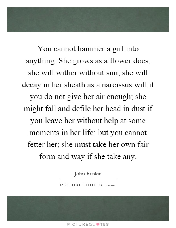 You cannot hammer a girl into anything. She grows as a flower does, she will wither without sun; she will decay in her sheath as a narcissus will if you do not give her air enough; she might fall and defile her head in dust if you leave her without help at some moments in her life; but you cannot fetter her; she must take her own fair form and way if she take any Picture Quote #1
