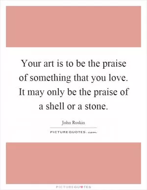 Your art is to be the praise of something that you love. It may only be the praise of a shell or a stone Picture Quote #1