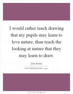 I would rather teach drawing that my pupils may learn to love nature, than teach the looking at nature that they may learn to draw Picture Quote #1