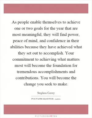 As people enable themselves to achieve one or two goals for the year that are most meaningful, they will find power, peace of mind, and confidence in their abilities because they have achieved what they set out to accomplish. Your commitment to achieving what matters most will become the foundation for tremendous accomplishments and contributions. You will become the change you seek to make Picture Quote #1