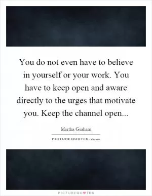 You do not even have to believe in yourself or your work. You have to keep open and aware directly to the urges that motivate you. Keep the channel open Picture Quote #1