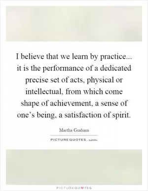 I believe that we learn by practice... it is the performance of a dedicated precise set of acts, physical or intellectual, from which come shape of achievement, a sense of one’s being, a satisfaction of spirit Picture Quote #1