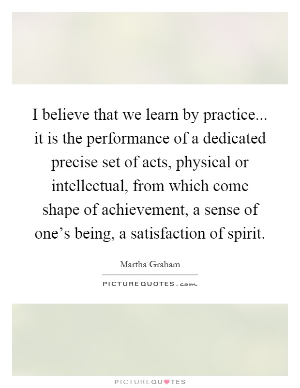 I believe that we learn by practice... it is the performance of a dedicated precise set of acts, physical or intellectual, from which come shape of achievement, a sense of one's being, a satisfaction of spirit Picture Quote #1