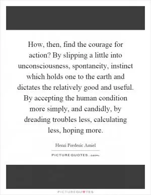 How, then, find the courage for action? By slipping a little into unconsciousness, spontaneity, instinct which holds one to the earth and dictates the relatively good and useful. By accepting the human condition more simply, and candidly, by dreading troubles less, calculating less, hoping more Picture Quote #1