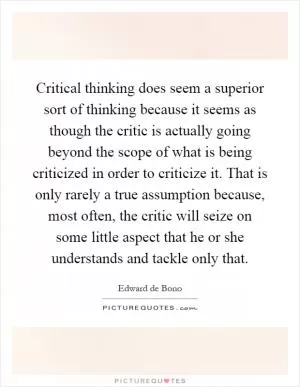 Critical thinking does seem a superior sort of thinking because it seems as though the critic is actually going beyond the scope of what is being criticized in order to criticize it. That is only rarely a true assumption because, most often, the critic will seize on some little aspect that he or she understands and tackle only that Picture Quote #1