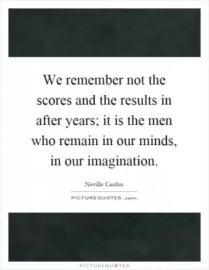 We remember not the scores and the results in after years; it is the men who remain in our minds, in our imagination Picture Quote #1