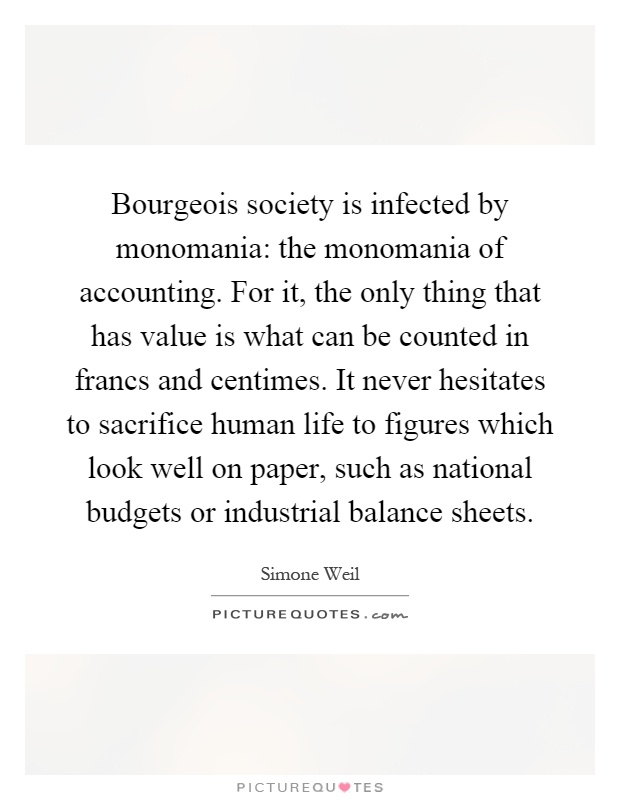 Bourgeois society is infected by monomania: the monomania of accounting. For it, the only thing that has value is what can be counted in francs and centimes. It never hesitates to sacrifice human life to figures which look well on paper, such as national budgets or industrial balance sheets Picture Quote #1
