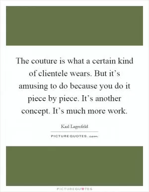 The couture is what a certain kind of clientele wears. But it’s amusing to do because you do it piece by piece. It’s another concept. It’s much more work Picture Quote #1