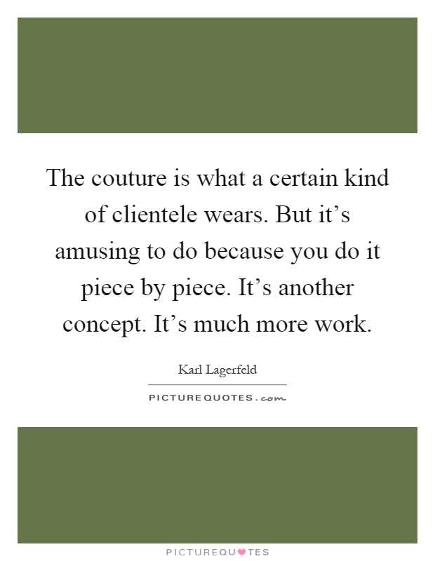 The couture is what a certain kind of clientele wears. But it's amusing to do because you do it piece by piece. It's another concept. It's much more work Picture Quote #1