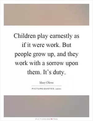 Children play earnestly as if it were work. But people grow up, and they work with a sorrow upon them. It’s duty Picture Quote #1