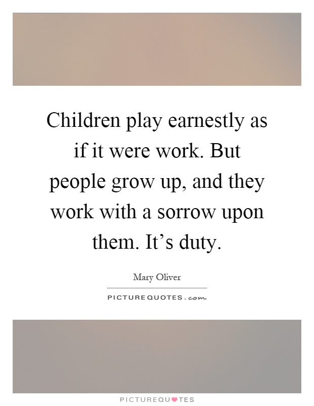 Children play earnestly as if it were work. But people grow up, and they work with a sorrow upon them. It's duty Picture Quote #1
