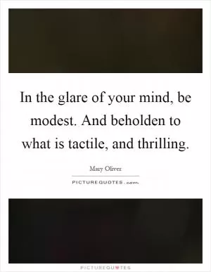 In the glare of your mind, be modest. And beholden to what is tactile, and thrilling Picture Quote #1