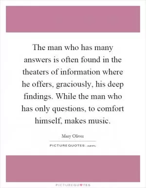 The man who has many answers is often found in the theaters of information where he offers, graciously, his deep findings. While the man who has only questions, to comfort himself, makes music Picture Quote #1