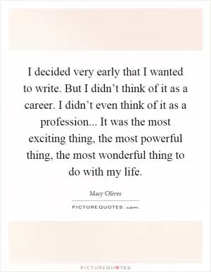 I decided very early that I wanted to write. But I didn’t think of it as a career. I didn’t even think of it as a profession... It was the most exciting thing, the most powerful thing, the most wonderful thing to do with my life Picture Quote #1