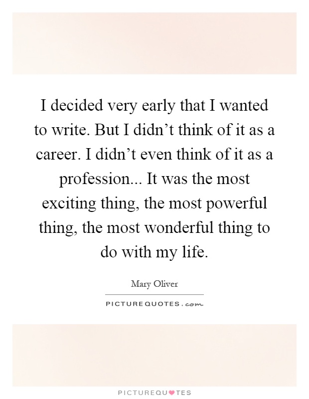 I decided very early that I wanted to write. But I didn't think of it as a career. I didn't even think of it as a profession... It was the most exciting thing, the most powerful thing, the most wonderful thing to do with my life Picture Quote #1