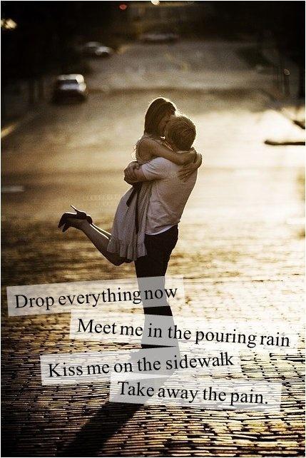 Drop everything now. Meet me in the pouring rain. Kiss me on the ...