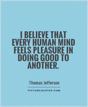 I believe that every human mind feels pleasure in doing good to another Picture Quote #1