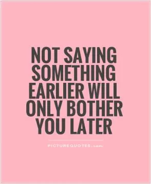 Not saying something earlier will only bother you later Picture Quote #1