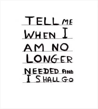 Tell me when i am no longer needed and i shall go Picture Quote #1