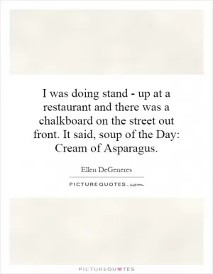 I was doing stand - up at a restaurant and there was a chalkboard on the street out front. It said, soup of the Day: Cream of Asparagus Picture Quote #1