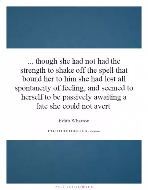 ... though she had not had the strength to shake off the spell that bound her to him she had lost all spontaneity of feeling, and seemed to herself to be passively awaiting a fate she could not avert Picture Quote #1