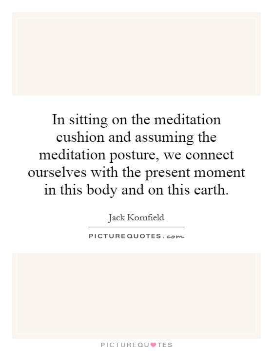 In sitting on the meditation cushion and assuming the meditation posture, we connect ourselves with the present moment in this body and on this earth Picture Quote #1