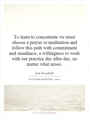 To learn to concentrate we must choose a prayer or meditation and follow this path with commitment and steadiness, a willingness to work with our practice day after day, no matter what arises Picture Quote #1