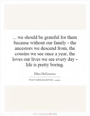 ... we should be grateful for them because without our family - the ancestors we descend from, the cousins we see once a year, the loves our lives we see every day - life is pretty boring Picture Quote #1