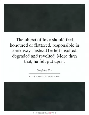 The object of love should feel honoured or flattered, responsible in some way. Instead he felt insulted, degraded and revolted. More than that, he felt put upon Picture Quote #1