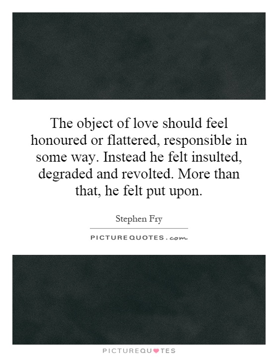 The object of love should feel honoured or flattered, responsible in some way. Instead he felt insulted, degraded and revolted. More than that, he felt put upon Picture Quote #1