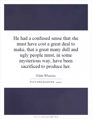 He had a confused sense that she must have cost a great deal to make, that a great many dull and ugly people must, in some mysterious way, have been sacrificed to produce her Picture Quote #1