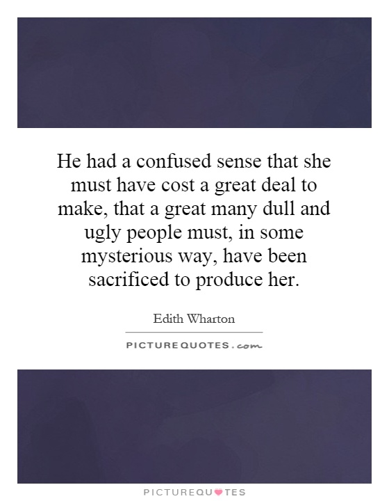 He had a confused sense that she must have cost a great deal to make, that a great many dull and ugly people must, in some mysterious way, have been sacrificed to produce her Picture Quote #1