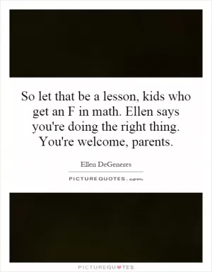 So let that be a lesson, kids who get an F in math. Ellen says you're doing the right thing. You're welcome, parents Picture Quote #1